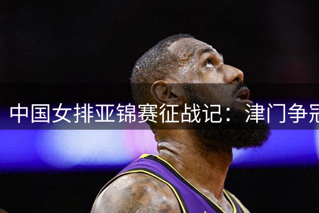 中国女排亚锦赛征战记：津门争冠与奥运资格双重挑战