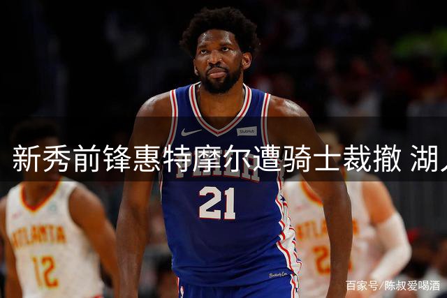 新秀前锋惠特摩尔遭骑士裁撤 湖人补强再添目标人选