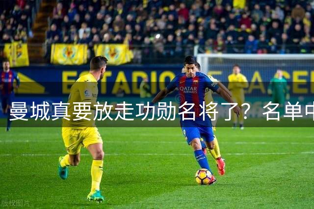 曼城真要放走功勋名将了？名单中有他 但还有机会