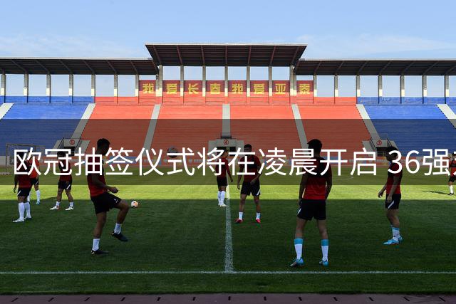 欧冠抽签仪式将在凌晨开启 36强对阵即将揭晓