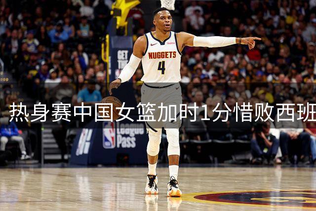 热身赛中国女篮加时1分惜败西班牙 张子宇22分12板杨舒予17分